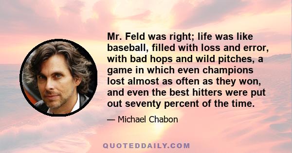 Mr. Feld was right; life was like baseball, filled with loss and error, with bad hops and wild pitches, a game in which even champions lost almost as often as they won, and even the best hitters were put out seventy