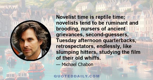 Novelist time is reptile time; novelists tend to be ruminant and brooding, nursers of ancient grievances, second-guessers, Tuesday afternoon quarterbacks, retrospectators, endlessly, like slumping hitters, studying the