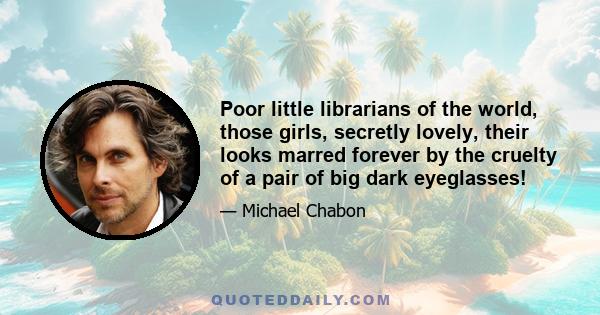 Poor little librarians of the world, those girls, secretly lovely, their looks marred forever by the cruelty of a pair of big dark eyeglasses!