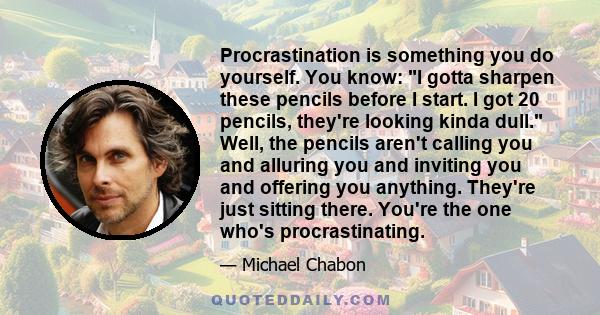 Procrastination is something you do yourself. You know: I gotta sharpen these pencils before I start. I got 20 pencils, they're looking kinda dull. Well, the pencils aren't calling you and alluring you and inviting you