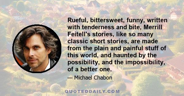 Rueful, bittersweet, funny, written with tenderness and bite, Merrill Feitell's stories, like so many classic short stories, are made from the plain and painful stuff of this world, and haunted by the possibility, and