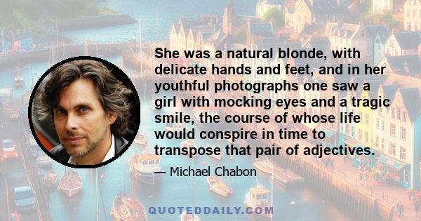 She was a natural blonde, with delicate hands and feet, and in her youthful photographs one saw a girl with mocking eyes and a tragic smile, the course of whose life would conspire in time to transpose that pair of