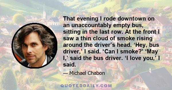 That evening I rode downtown on an unaccountably empty bus, sitting in the last row. At the front I saw a thin cloud of smoke rising around the driver’s head. ‘Hey, bus driver,’ I said. ‘Can I smoke?’ ‘May I,’ said the