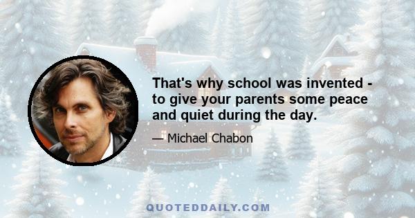 That's why school was invented - to give your parents some peace and quiet during the day.