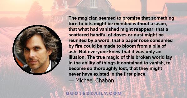 The magician seemed to promise that something torn to bits might be mended without a seam, that what had vanished might reappear, that a scattered handful of doves or dust might be reunited by a word, that a paper rose