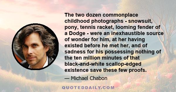 The two dozen commonplace childhood photographs - snowsuit, pony, tennis racket, looming fender of a Dodge - were an inexhaustible source of wonder for him, at her having existed before he met her, and of sadness for