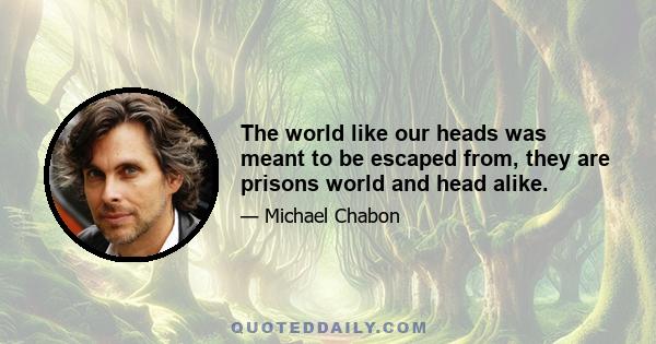 The world like our heads was meant to be escaped from, they are prisons world and head alike.