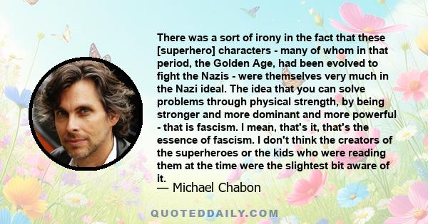 There was a sort of irony in the fact that these [superhero] characters - many of whom in that period, the Golden Age, had been evolved to fight the Nazis - were themselves very much in the Nazi ideal. The idea that you 