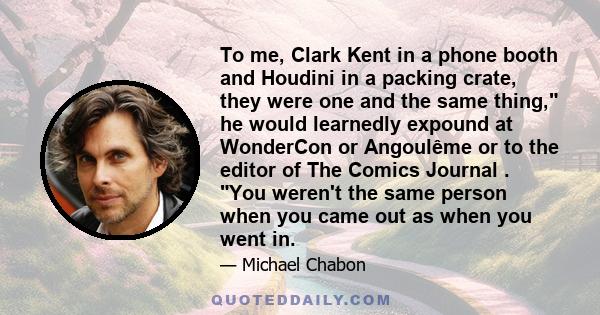 To me, Clark Kent in a phone booth and Houdini in a packing crate, they were one and the same thing, he would learnedly expound at WonderCon or Angoulême or to the editor of The Comics Journal . You weren't the same