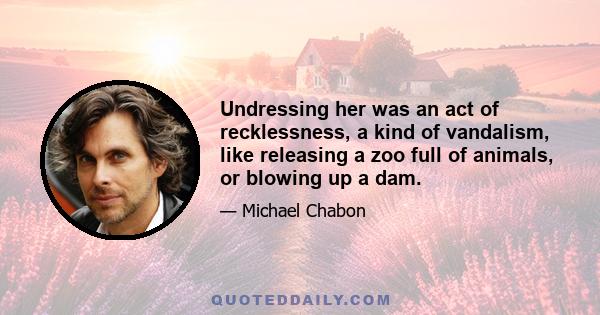 Undressing her was an act of recklessness, a kind of vandalism, like releasing a zoo full of animals, or blowing up a dam.