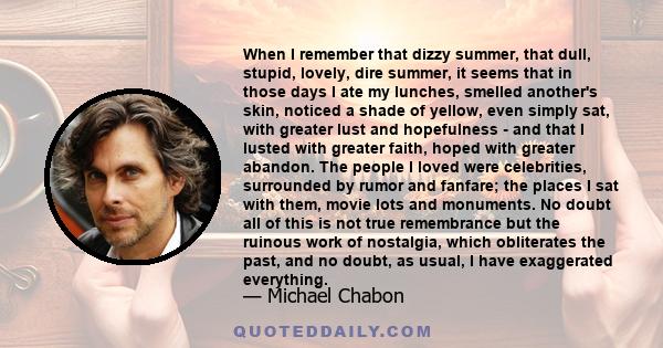 When I remember that dizzy summer, that dull, stupid, lovely, dire summer, it seems that in those days I ate my lunches, smelled another's skin, noticed a shade of yellow, even simply sat, with greater lust and