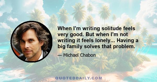 When I'm writing solitude feels very good. But when I'm not writing it feels lonely... Having a big family solves that problem.