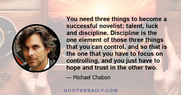 You need three things to become a successful novelist: talent, luck and discipline. Discipline is the one element of those three things that you can control, and so that is the one that you have to focus on controlling, 