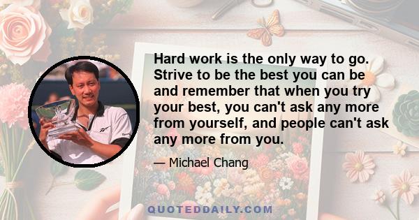 Hard work is the only way to go. Strive to be the best you can be and remember that when you try your best, you can't ask any more from yourself, and people can't ask any more from you.