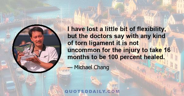 I have lost a little bit of flexibility, but the doctors say with any kind of torn ligament it is not uncommon for the injury to take 16 months to be 100 percent healed.