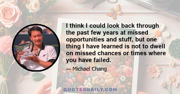 I think I could look back through the past few years at missed opportunities and stuff, but one thing I have learned is not to dwell on missed chances or times where you have failed.