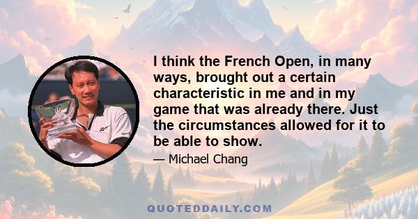 I think the French Open, in many ways, brought out a certain characteristic in me and in my game that was already there. Just the circumstances allowed for it to be able to show.