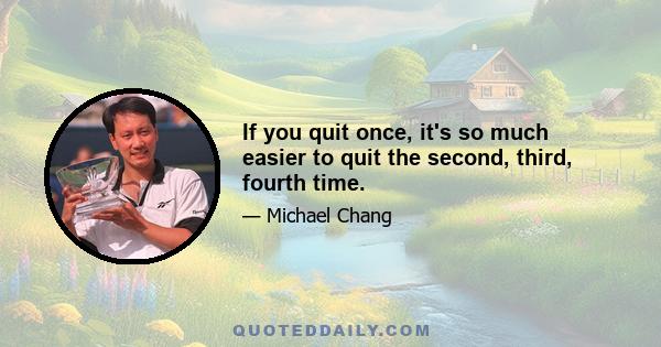 If you quit once, it's so much easier to quit the second, third, fourth time.