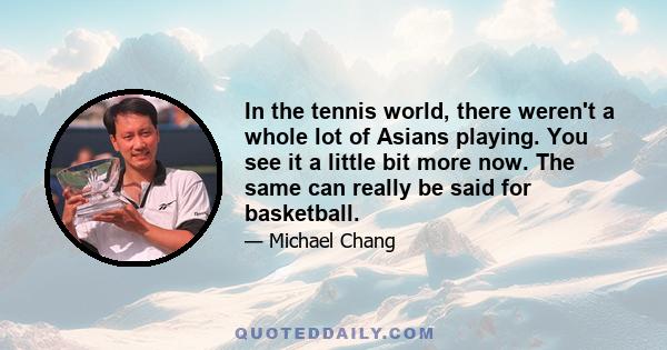 In the tennis world, there weren't a whole lot of Asians playing. You see it a little bit more now. The same can really be said for basketball.