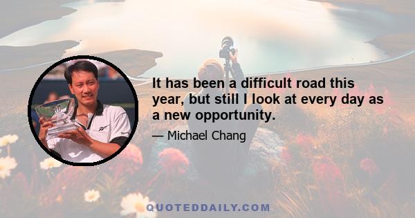 It has been a difficult road this year, but still I look at every day as a new opportunity.