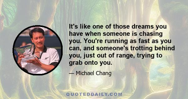 It's like one of those dreams you have when someone is chasing you. You're running as fast as you can, and someone's trotting behind you, just out of range, trying to grab onto you.