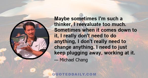 Maybe sometimes I'm such a thinker, I reevaluate too much. Sometimes when it comes down to it, I really don't need to do anything, I don't really need to change anything. I need to just keep plugging away, working at it.