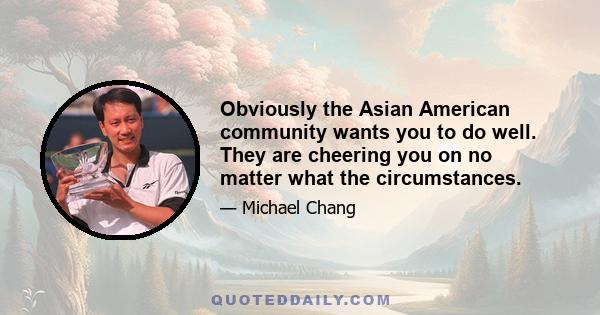 Obviously the Asian American community wants you to do well. They are cheering you on no matter what the circumstances.