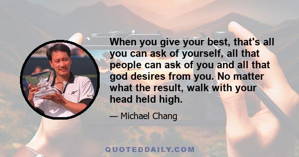 When you give your best, that's all you can ask of yourself, all that people can ask of you and all that god desires from you. No matter what the result, walk with your head held high.