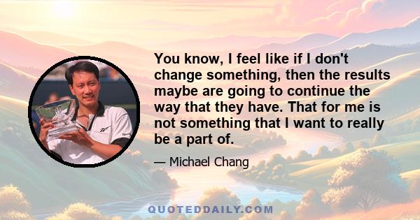 You know, I feel like if I don't change something, then the results maybe are going to continue the way that they have. That for me is not something that I want to really be a part of.