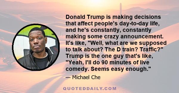 Donald Trump is making decisions that affect people's day-to-day life, and he's constantly, constantly making some crazy announcement. It's like, Well, what are we supposed to talk about? The D train? Traffic? Trump is