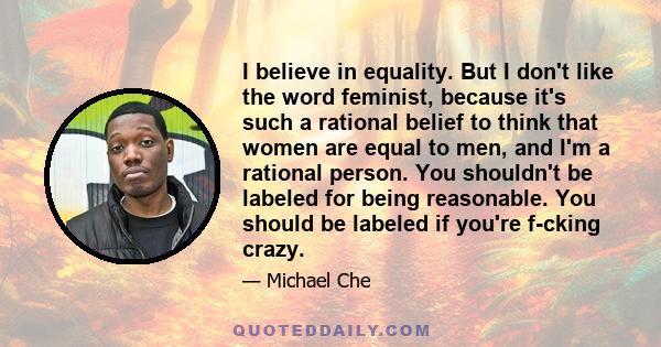 I believe in equality. But I don't like the word feminist, because it's such a rational belief to think that women are equal to men, and I'm a rational person. You shouldn't be labeled for being reasonable. You should