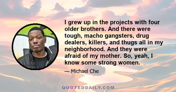 I grew up in the projects with four older brothers. And there were tough, macho gangsters, drug dealers, killers, and thugs all in my neighborhood. And they were afraid of my mother. So, yeah, I know some strong women.