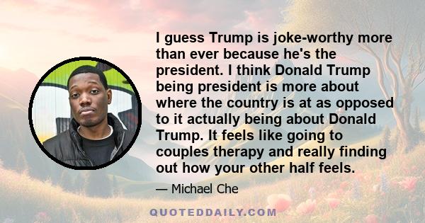 I guess Trump is joke-worthy more than ever because he's the president. I think Donald Trump being president is more about where the country is at as opposed to it actually being about Donald Trump. It feels like going