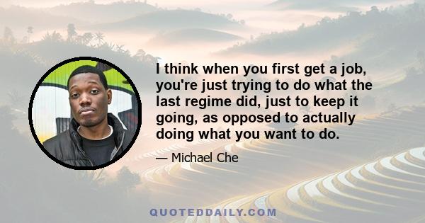 I think when you first get a job, you're just trying to do what the last regime did, just to keep it going, as opposed to actually doing what you want to do.