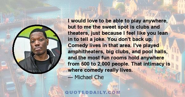 I would love to be able to play anywhere, but to me the sweet spot is clubs and theaters, just because I feel like you lean in to tell a joke. You don't back up. Comedy lives in that area. I've played amphitheaters, big 