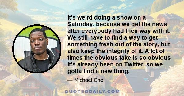 It's weird doing a show on a Saturday, because we get the news after everybody had their way with it. We still have to find a way to get something fresh out of the story, but also keep the integrity of it. A lot of