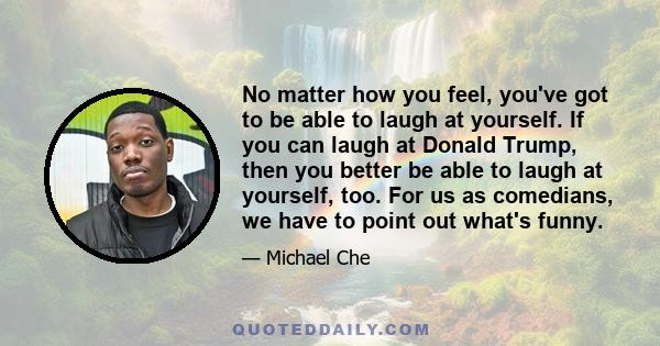 No matter how you feel, you've got to be able to laugh at yourself. If you can laugh at Donald Trump, then you better be able to laugh at yourself, too. For us as comedians, we have to point out what's funny.