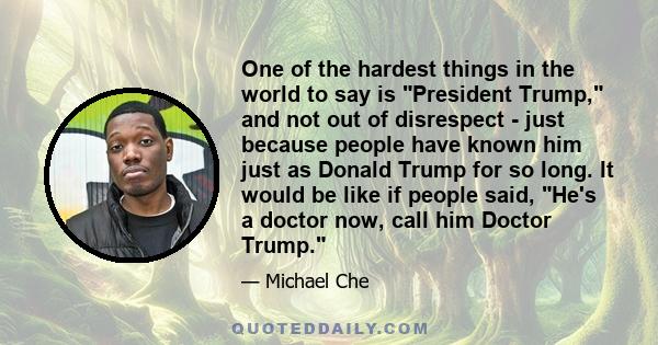 One of the hardest things in the world to say is President Trump, and not out of disrespect - just because people have known him just as Donald Trump for so long. It would be like if people said, He's a doctor now, call 