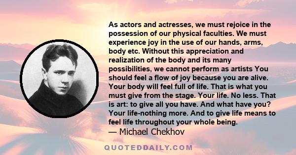 As actors and actresses, we must rejoice in the possession of our physical faculties. We must experience joy in the use of our hands, arms, body etc. Without this appreciation and realization of the body and its many