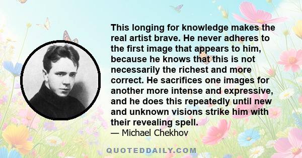 This longing for knowledge makes the real artist brave. He never adheres to the first image that appears to him, because he knows that this is not necessarily the richest and more correct. He sacrifices one images for