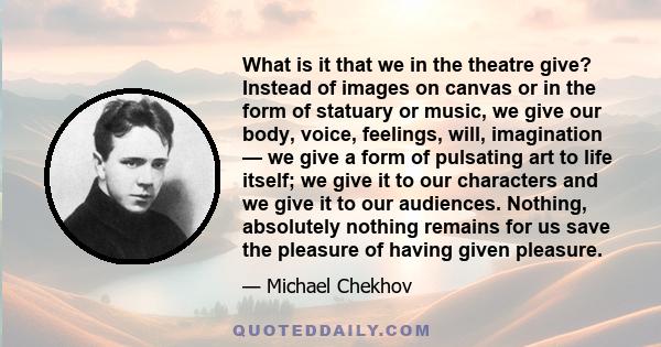 What is it that we in the theatre give? Instead of images on canvas or in the form of statuary or music, we give our body, voice, feelings, will, imagination — we give a form of pulsating art to life itself; we give it