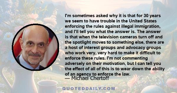 I'm sometimes asked why it is that for 30 years we seem to have trouble in the United States enforcing the rules against illegal immigration, and I'll tell you what the answer is. The answer is that when the television