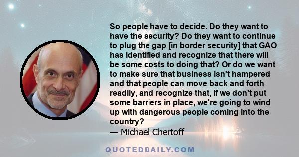 So people have to decide. Do they want to have the security? Do they want to continue to plug the gap [in border security] that GAO has identified and recognize that there will be some costs to doing that? Or do we want 