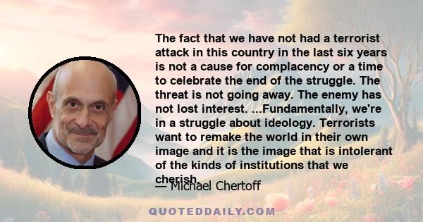 The fact that we have not had a terrorist attack in this country in the last six years is not a cause for complacency or a time to celebrate the end of the struggle. The threat is not going away. The enemy has not lost