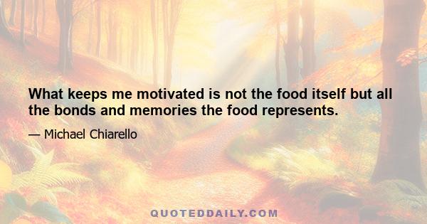 What keeps me motivated is not the food itself but all the bonds and memories the food represents.