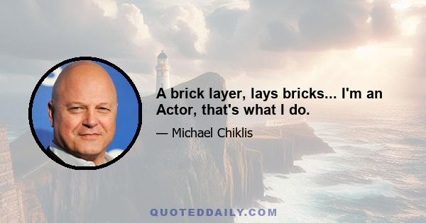 A brick layer, lays bricks... I'm an Actor, that's what I do.