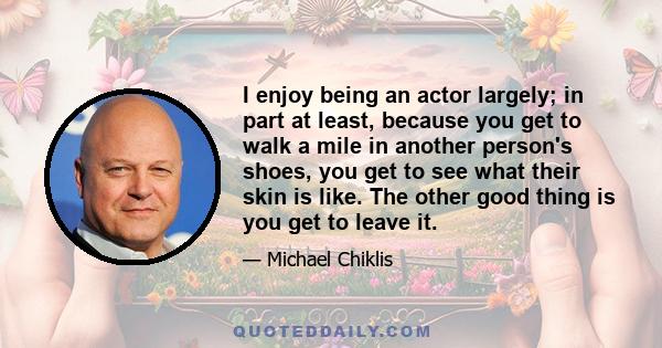 I enjoy being an actor largely; in part at least, because you get to walk a mile in another person's shoes, you get to see what their skin is like. The other good thing is you get to leave it.