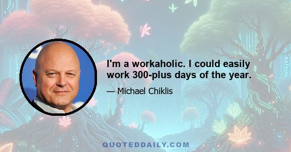 I'm a workaholic. I could easily work 300-plus days of the year.