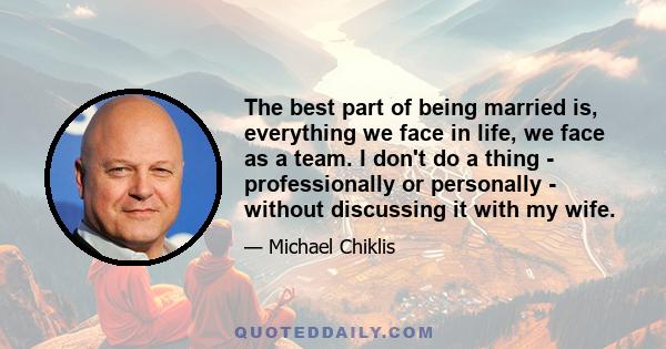 The best part of being married is, everything we face in life, we face as a team. I don't do a thing - professionally or personally - without discussing it with my wife.