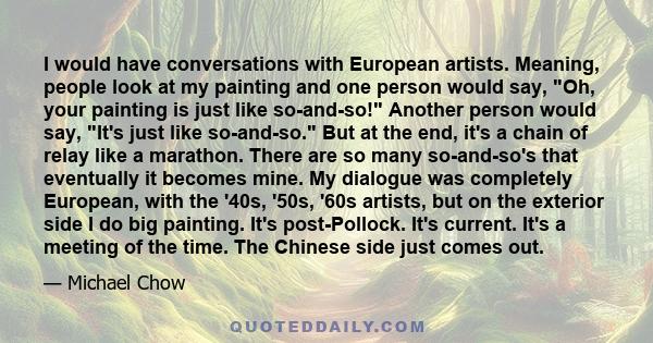 I would have conversations with European artists. Meaning, people look at my painting and one person would say, Oh, your painting is just like so-and-so! Another person would say, It's just like so-and-so. But at the